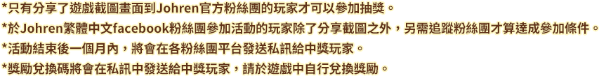 *只有分享了遊戲截圖畫面到Johren官方粉絲團的玩家才可以參加抽獎。
*於Johren繁體中文facebook粉絲團參加活動的玩家除了分享截圖之外,另需追蹤粉絲團才算達成參加條件。
*活動結束後一個月內,將會在各粉絲團平台發送私訊給中獎玩家。
*獎勵兌換碼將會在私訊中發送給中獎玩家,請於遊戲中自行兌換獎勵。